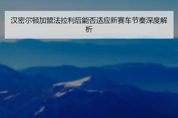 汉密尔顿加盟法拉利后能否适应新赛车节奏深度解析