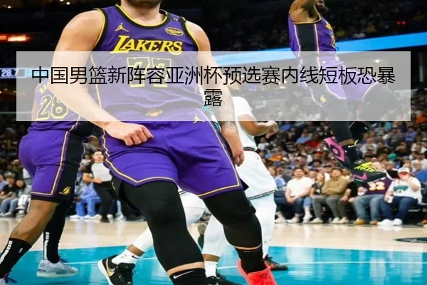 中国男篮新阵容亚洲杯预选赛内线短板恐暴露